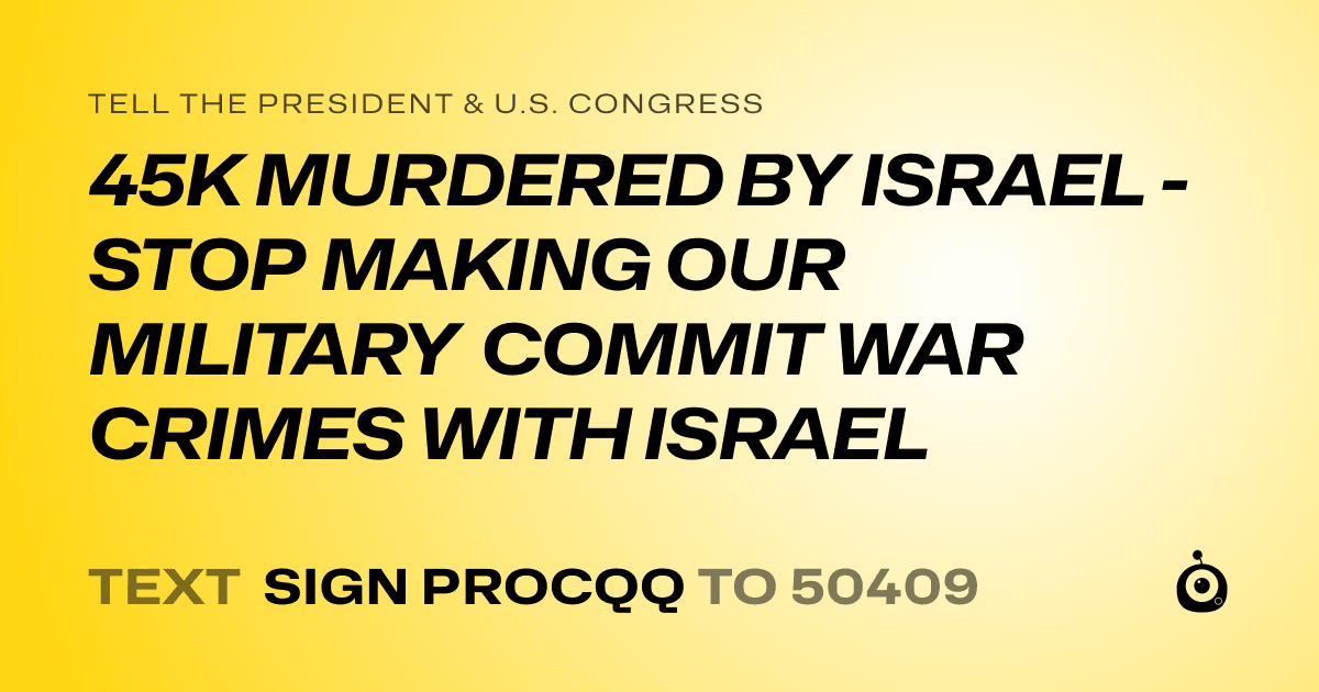 A shareable card that reads "tell the President & U.S. Congress: 45K MURDERED BY ISRAEL - STOP MAKING OUR MILITARY COMMIT WAR CRIMES WITH ISRAEL" followed by "text sign PROCQQ to 50409"