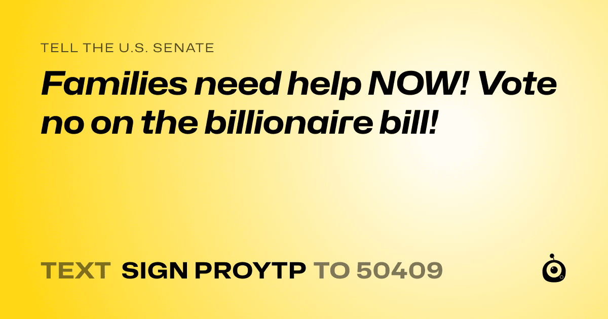 A shareable card that reads "tell the U.S. Senate: Families need help NOW! Vote no on the billionaire bill!" followed by "text sign PROYTP to 50409"