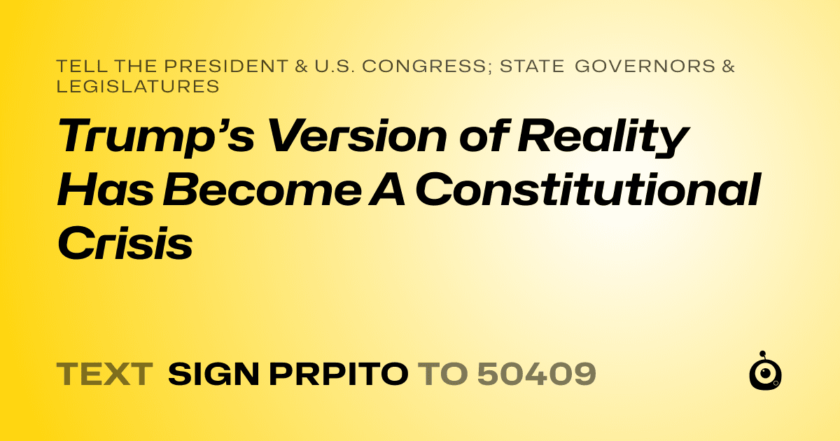 A shareable card that reads "tell the President & U.S. Congress; State Governors & Legislatures: Trump’s Version of Reality Has Become A Constitutional Crisis" followed by "text sign PRPITO to 50409"