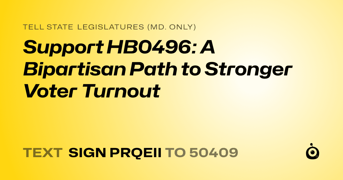 A shareable card that reads "tell State Legislatures (Md. only): Support HB0496: A Bipartisan Path to Stronger Voter Turnout" followed by "text sign PRQEII to 50409"