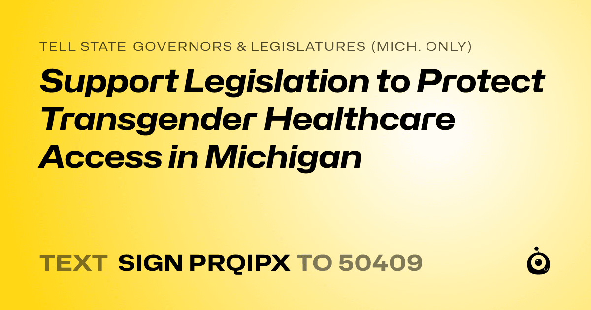 A shareable card that reads "tell State Governors & Legislatures (Mich. only): Support Legislation to Protect Transgender Healthcare Access in Michigan" followed by "text sign PRQIPX to 50409"