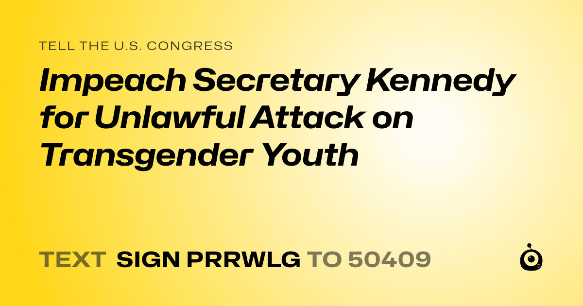 A shareable card that reads "tell the U.S. Congress: Impeach Secretary Kennedy for Unlawful Attack on Transgender Youth" followed by "text sign PRRWLG to 50409"