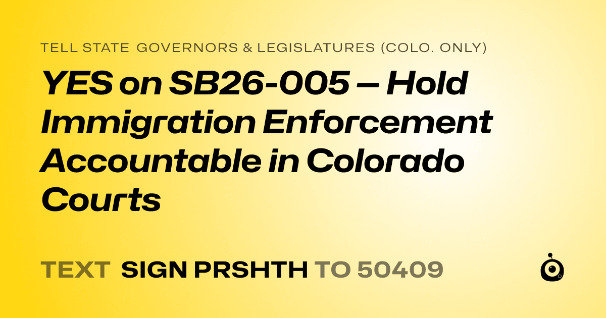 A shareable card that reads "tell State Governors & Legislatures (Colo. only): YES on SB26-005 — Hold Immigration Enforcement Accountable in Colorado Courts" followed by "text sign PRSHTH to 50409"