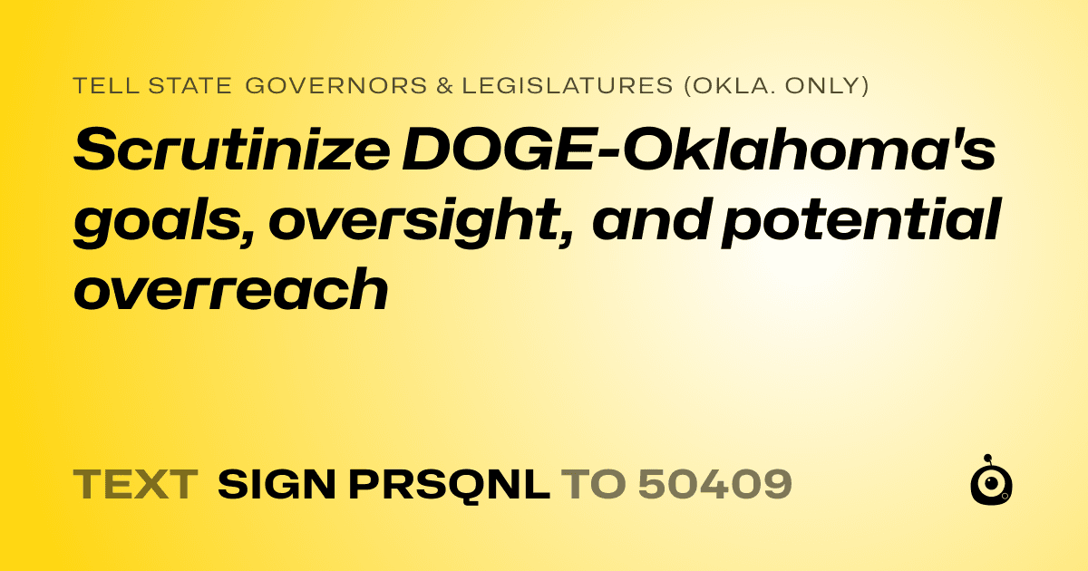 A shareable card that reads "tell State Governors & Legislatures (Okla. only): Scrutinize DOGE-Oklahoma's goals, oversight, and potential overreach" followed by "text sign PRSQNL to 50409"