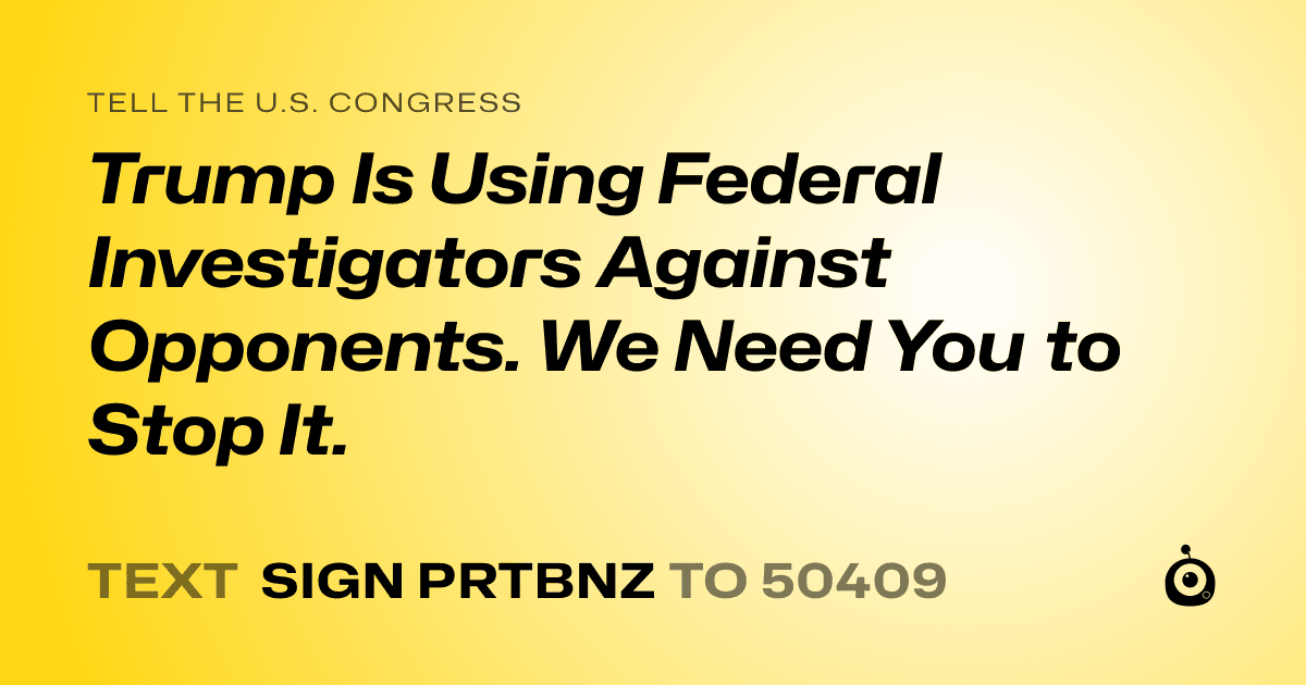 A shareable card that reads "tell the U.S. Congress: Trump Is Using Federal Investigators Against Opponents. We Need You to Stop It." followed by "text sign PRTBNZ to 50409"
