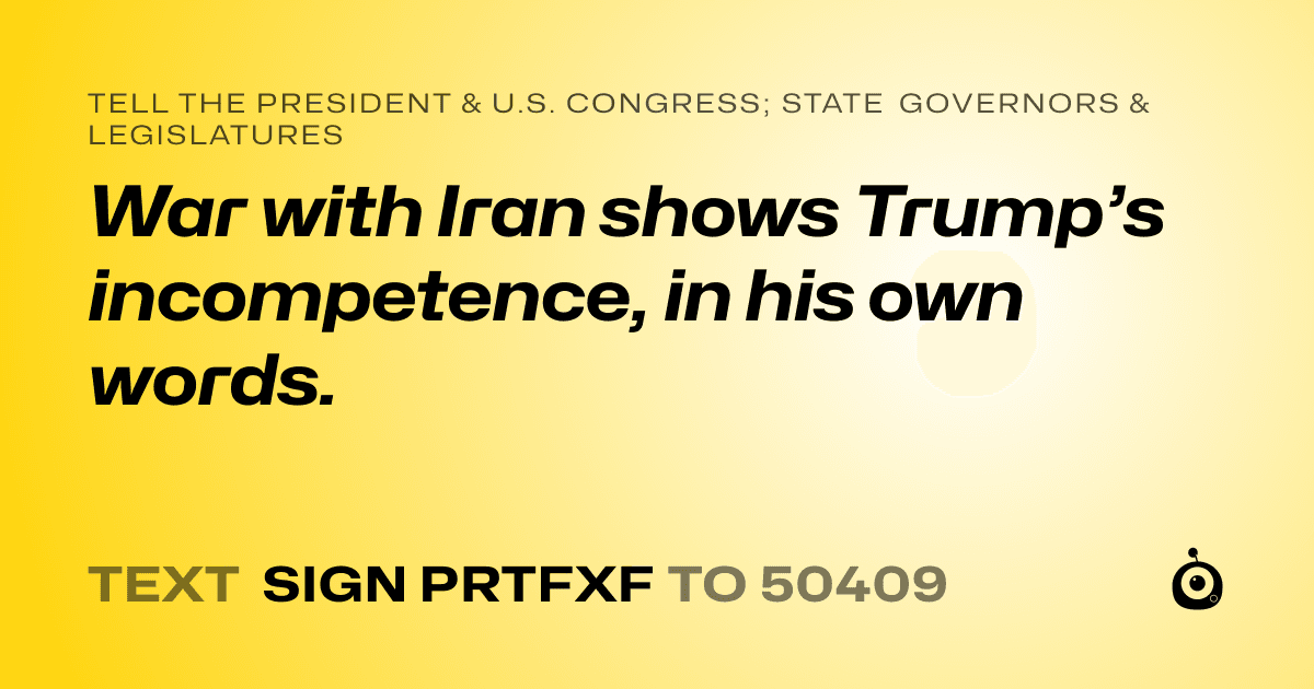 A shareable card that reads "tell the President & U.S. Congress; State Governors & Legislatures: War with Iran shows Trump’s incompetence, in his own words." followed by "text sign PRTFXF to 50409"