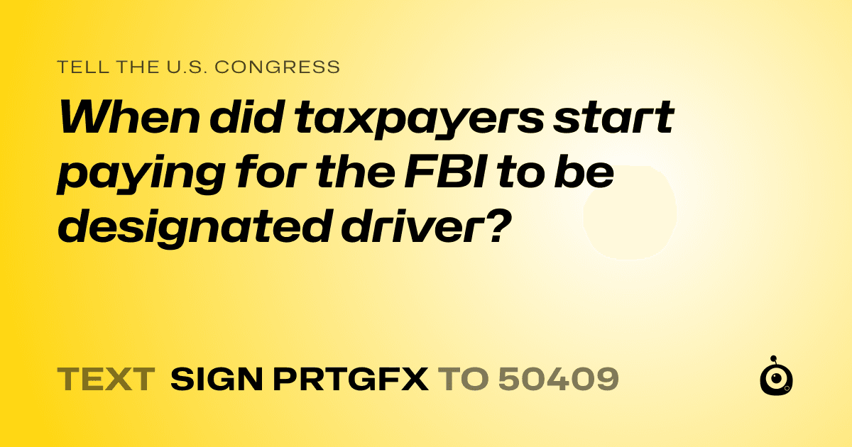 A shareable card that reads "tell the U.S. Congress: When did taxpayers start paying for the FBI to be designated driver?" followed by "text sign PRTGFX to 50409"
