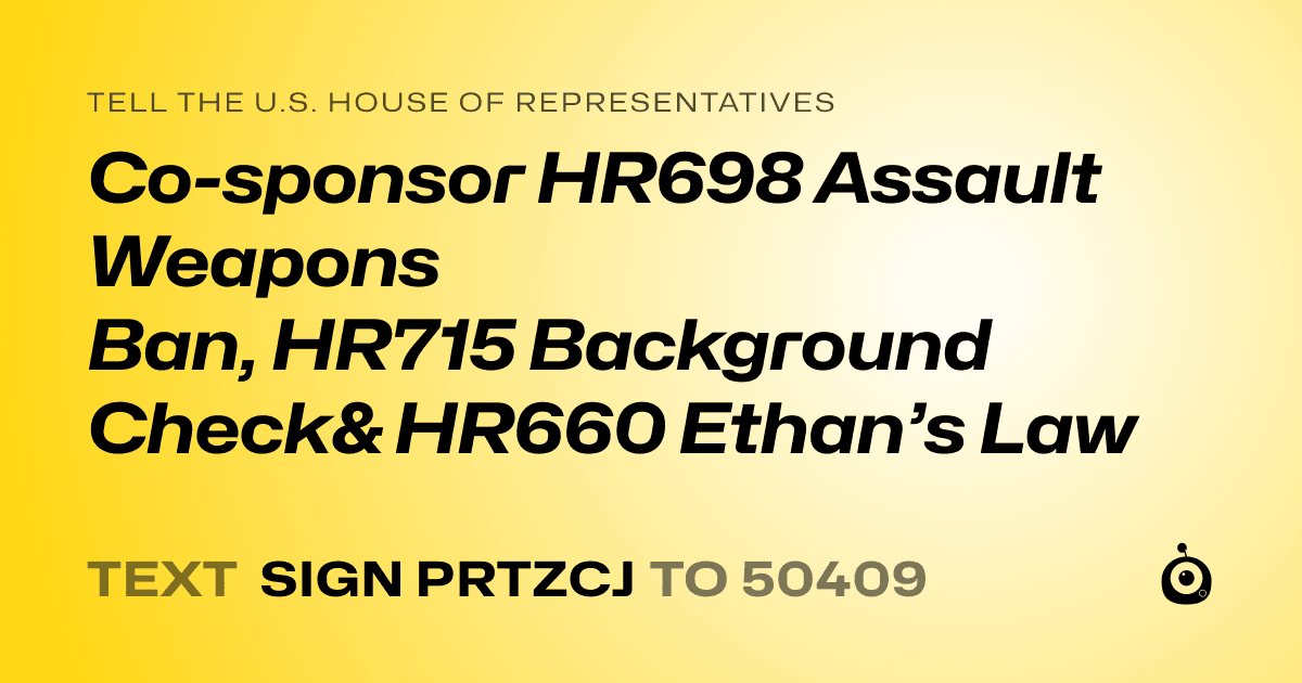A shareable card that reads "tell the U.S. House of Representatives: Co-sponsor HR698 Assault Weapons Ban, HR715 Background Check& HR660 Ethan’s Law" followed by "text sign PRTZCJ to 50409"