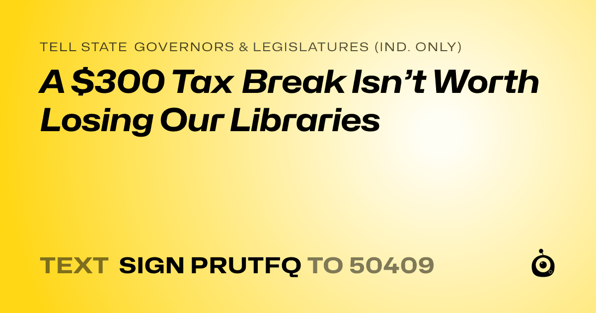 A shareable card that reads "tell State Governors & Legislatures (Ind. only): A $300 Tax Break Isn’t Worth Losing Our Libraries" followed by "text sign PRUTFQ to 50409"