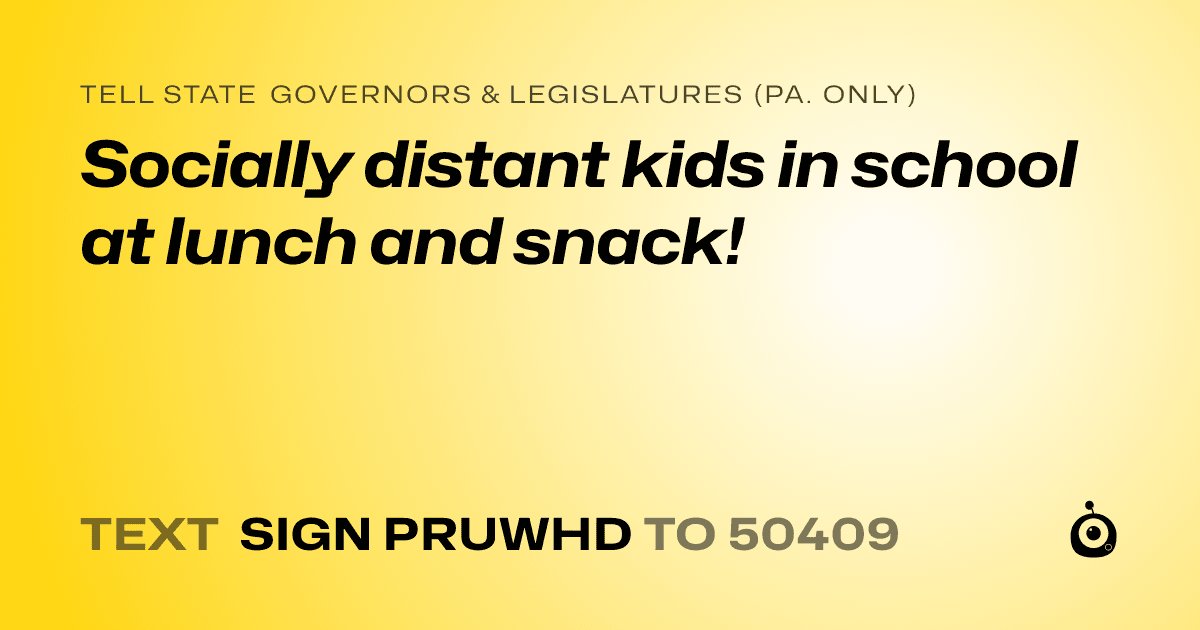 A shareable card that reads "tell State Governors & Legislatures (Pa. only): Socially distant kids in school at lunch and  snack!" followed by "text sign PRUWHD to 50409"