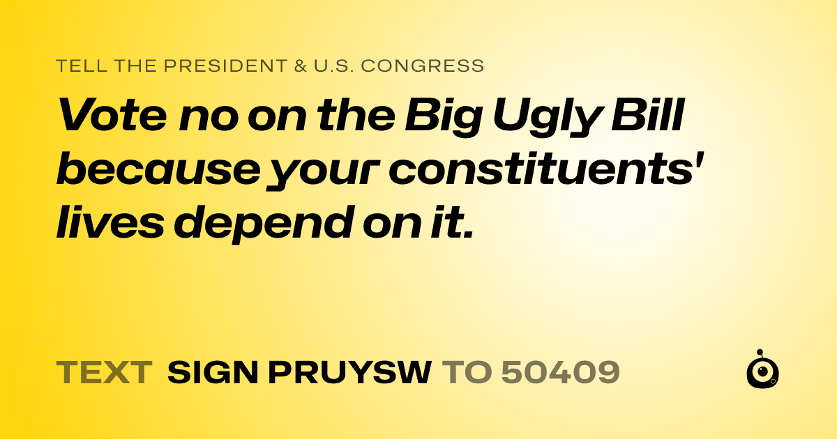 A shareable card that reads "tell the President & U.S. Congress: Vote no on the Big Ugly Bill because your constituents' lives depend on it." followed by "text sign PRUYSW to 50409"