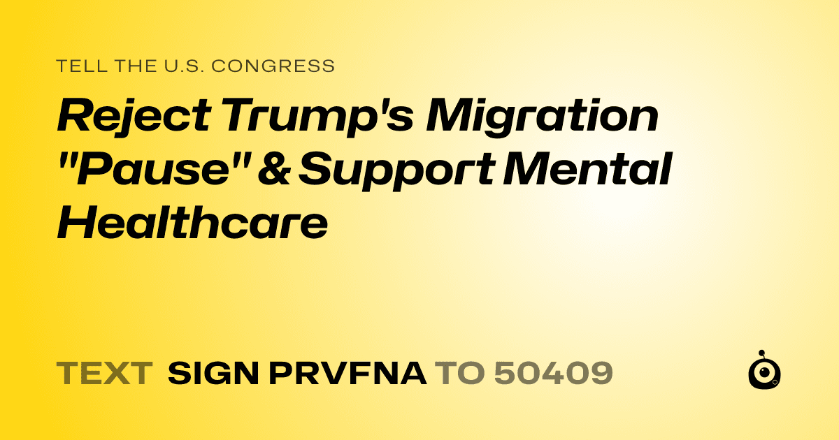A shareable card that reads "tell the U.S. Congress: Reject Trump's Migration "Pause" & Support Mental Healthcare" followed by "text sign PRVFNA to 50409"