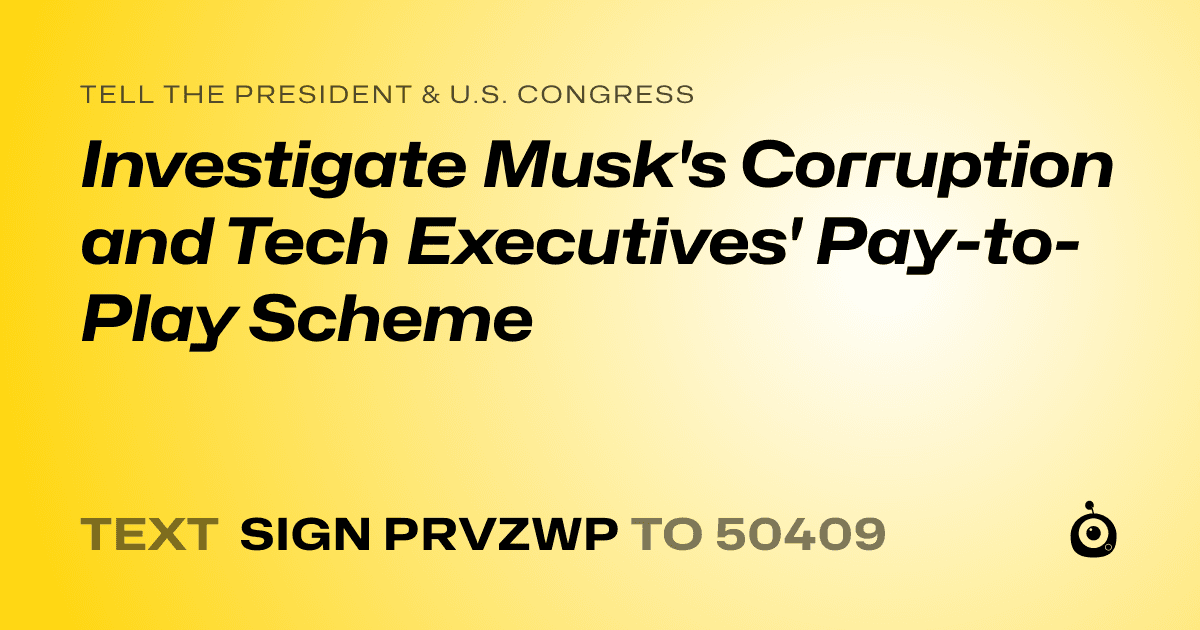 A shareable card that reads "tell the President & U.S. Congress: Investigate Musk's Corruption and Tech Executives' Pay-to-Play Scheme" followed by "text sign PRVZWP to 50409"