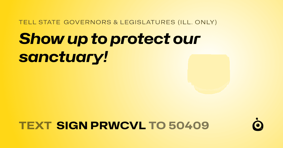 A shareable card that reads "tell State Governors & Legislatures (Ill. only): Show up to protect our sanctuary!" followed by "text sign PRWCVL to 50409"