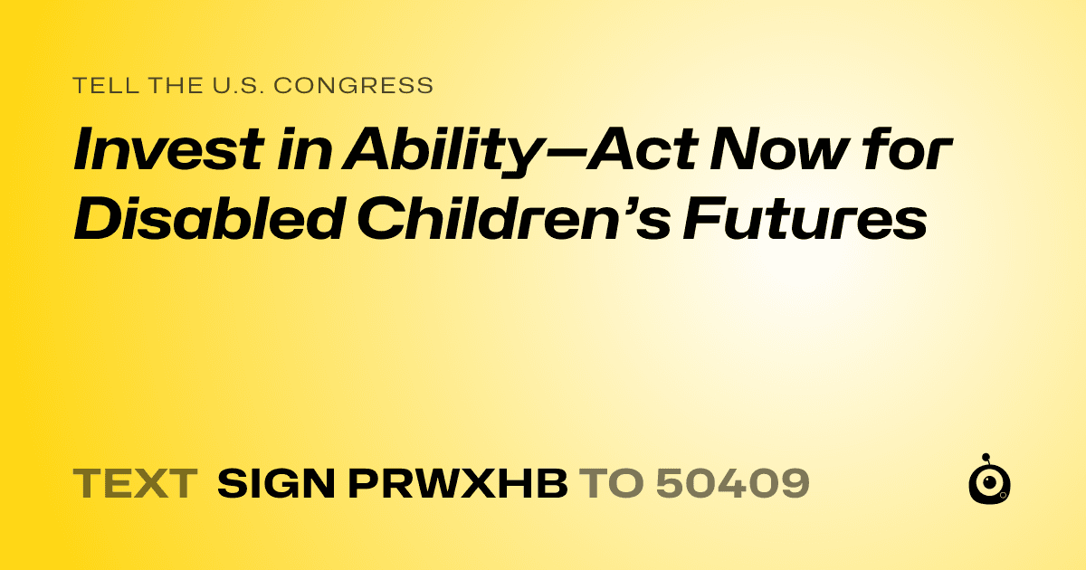 A shareable card that reads "tell the U.S. Congress: Invest in Ability—Act Now for Disabled Children’s Futures" followed by "text sign PRWXHB to 50409"