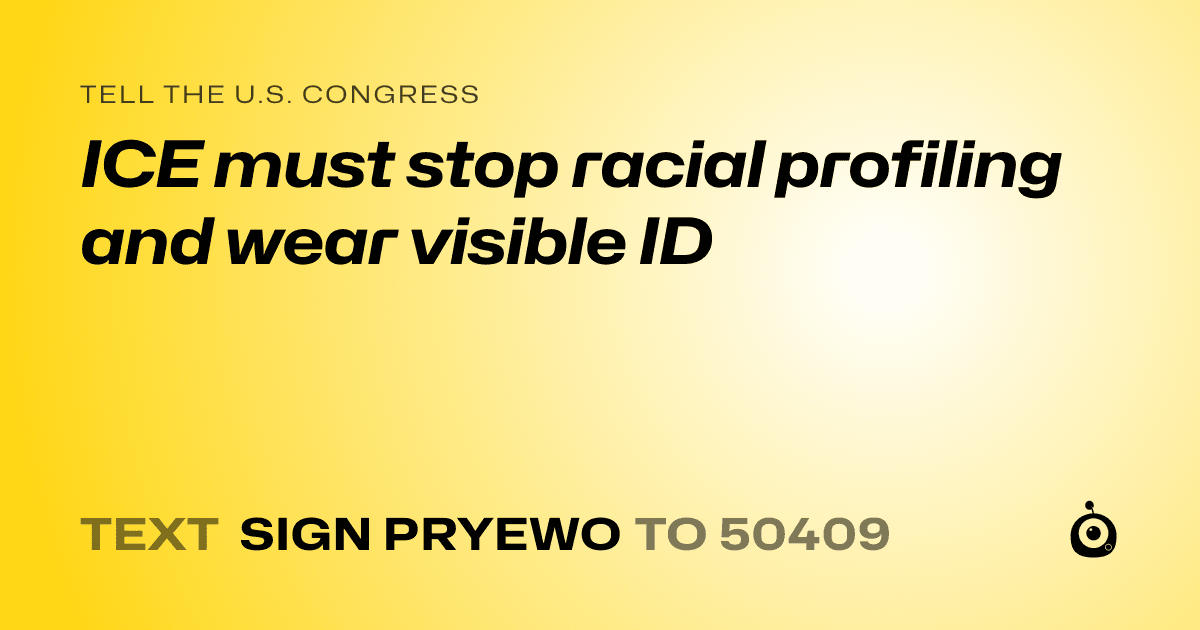 A shareable card that reads "tell the U.S. Congress: ICE must stop racial profiling and wear visible ID" followed by "text sign PRYEWO to 50409"