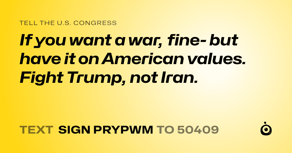 A shareable card that reads "tell the U.S. Congress: If you want a war, fine- but have it on American values. Fight Trump, not Iran." followed by "text sign PRYPWM to 50409"