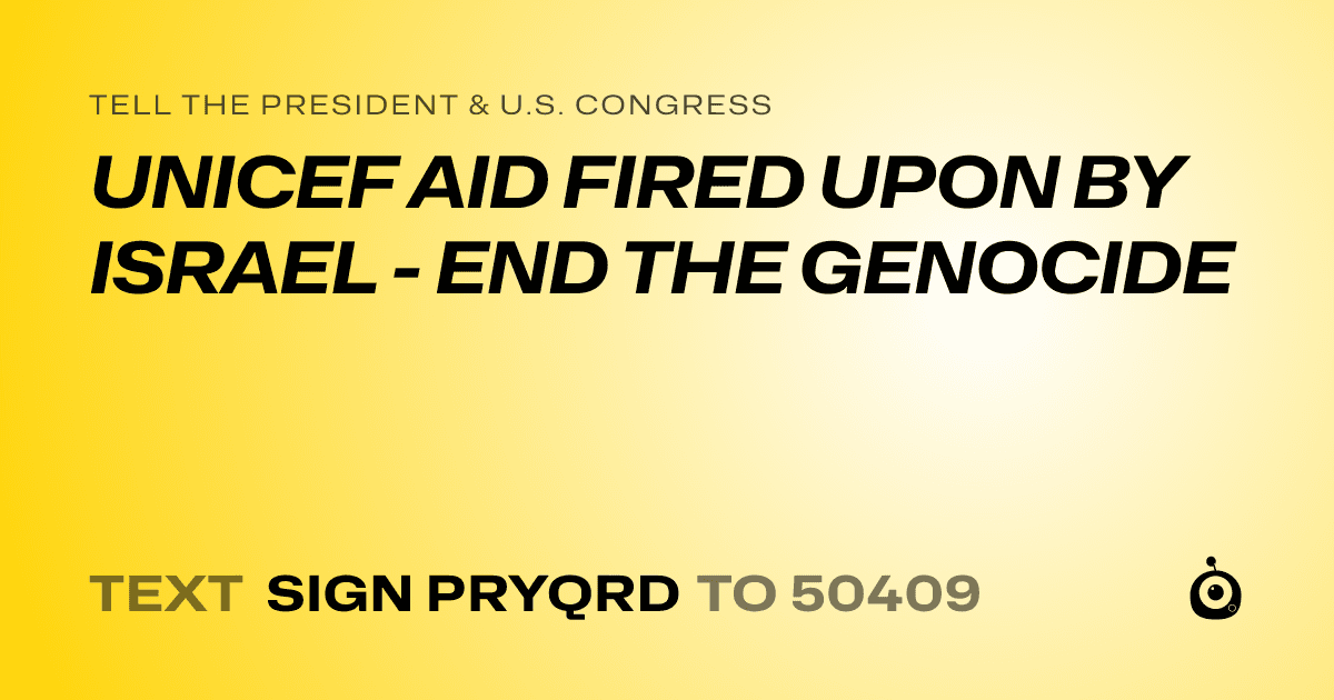 A shareable card that reads "tell the President & U.S. Congress: UNICEF AID FIRED UPON BY ISRAEL - END THE GENOCIDE" followed by "text sign PRYQRD to 50409"