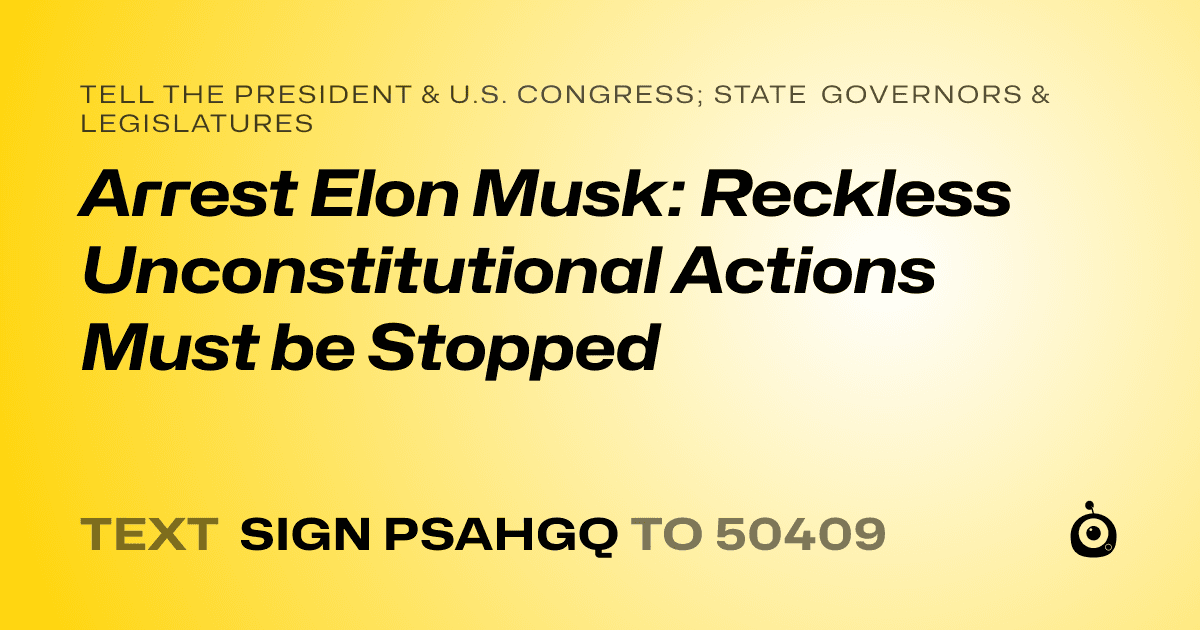 A shareable card that reads "tell the President & U.S. Congress; State Governors & Legislatures: Arrest Elon Musk: Reckless Unconstitutional Actions Must be Stopped" followed by "text sign PSAHGQ to 50409"