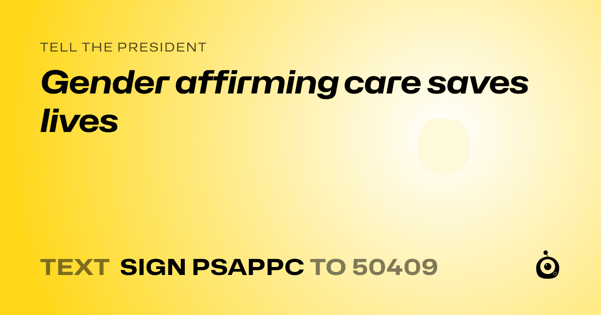 A shareable card that reads "tell the President: Gender affirming care saves lives" followed by "text sign PSAPPC to 50409"