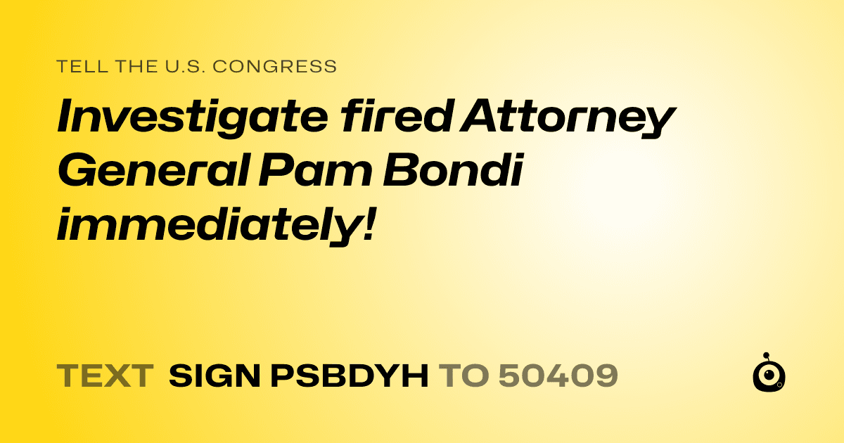A shareable card that reads "tell the U.S. Congress: Investigate fired Attorney General Pam Bondi immediately!" followed by "text sign PSBDYH to 50409"