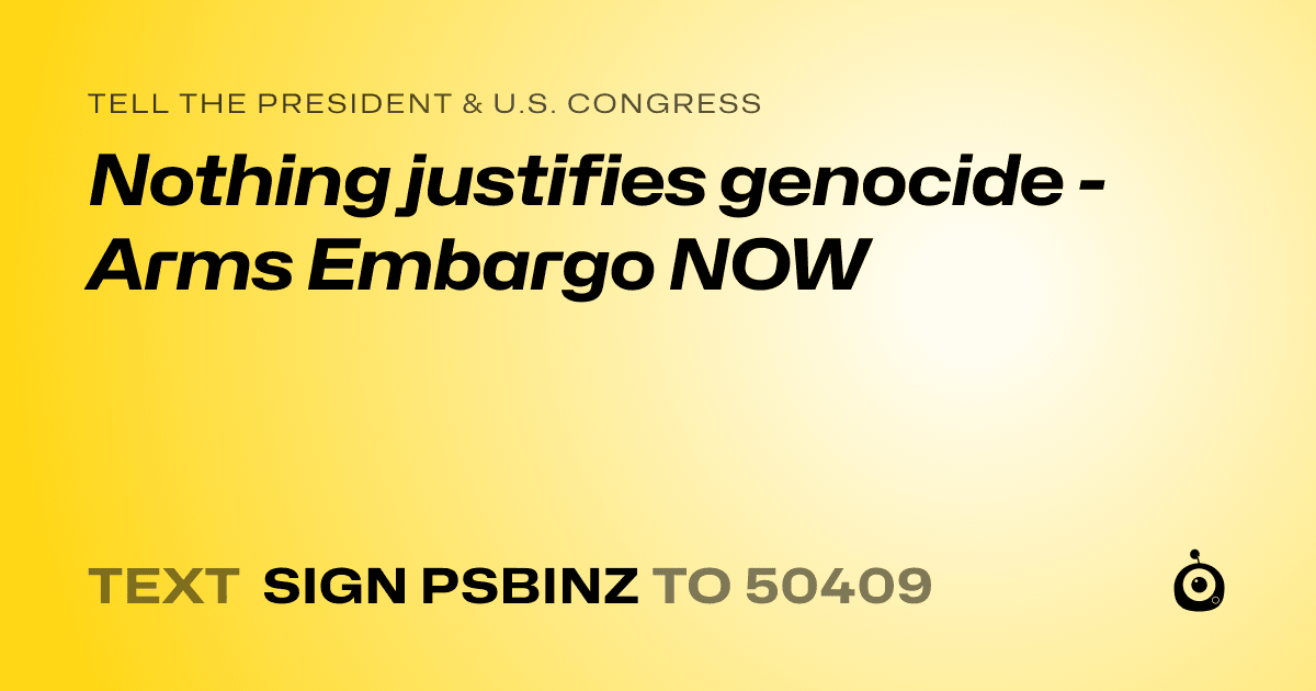 A shareable card that reads "tell the President & U.S. Congress: Nothing justifies genocide - Arms Embargo NOW" followed by "text sign PSBINZ to 50409"