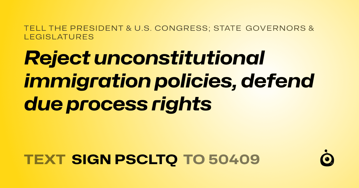 A shareable card that reads "tell the President & U.S. Congress; State Governors & Legislatures: Reject unconstitutional immigration policies, defend due process rights" followed by "text sign PSCLTQ to 50409"