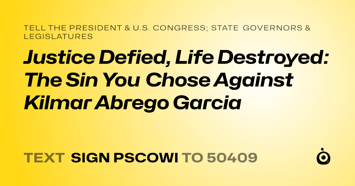 A shareable card that reads "tell the President & U.S. Congress; State Governors & Legislatures: Justice Defied, Life Destroyed: The Sin You Chose Against Kilmar Abrego Garcia" followed by "text sign PSCOWI to 50409"