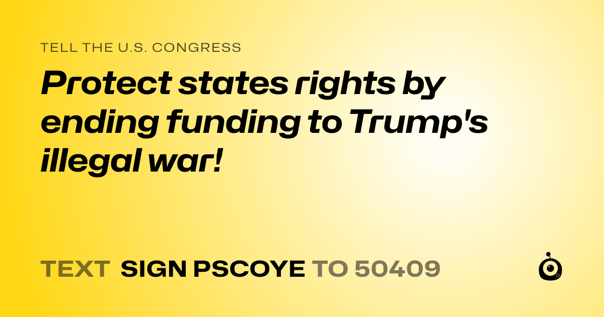 A shareable card that reads "tell the U.S. Congress: Protect states rights by ending funding to Trump's illegal war!" followed by "text sign PSCOYE to 50409"