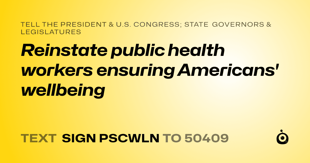 A shareable card that reads "tell the President & U.S. Congress; State Governors & Legislatures: Reinstate public health workers ensuring Americans' wellbeing" followed by "text sign PSCWLN to 50409"