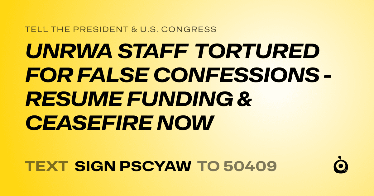 A shareable card that reads "tell the President & U.S. Congress: UNRWA STAFF TORTURED FOR FALSE CONFESSIONS - RESUME FUNDING & CEASEFIRE NOW" followed by "text sign PSCYAW to 50409"