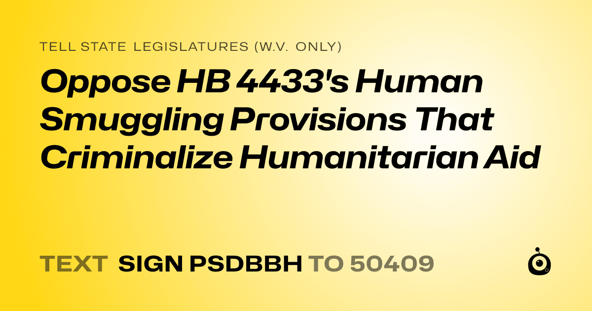 A shareable card that reads "tell State Legislatures (W.V. only): Oppose HB 4433's Human Smuggling Provisions That Criminalize Humanitarian Aid" followed by "text sign PSDBBH to 50409"