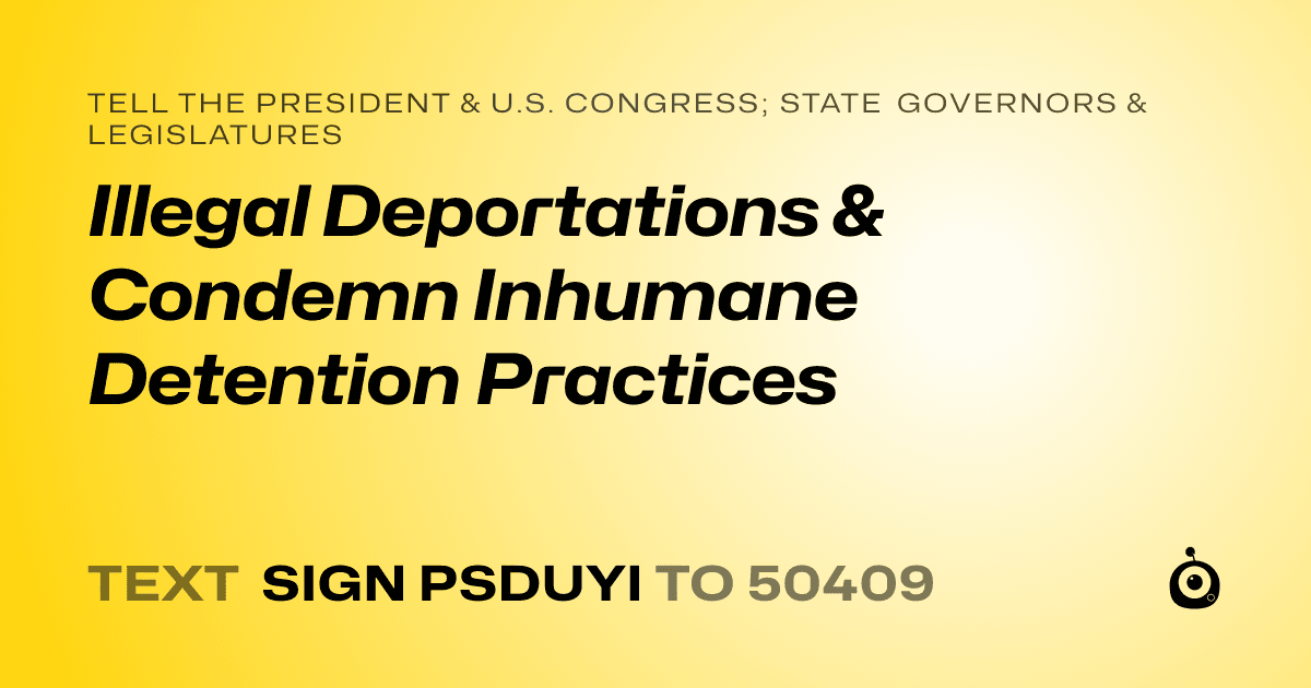 A shareable card that reads "tell the President & U.S. Congress; State Governors & Legislatures: Illegal Deportations & Condemn Inhumane Detention Practices" followed by "text sign PSDUYI to 50409"