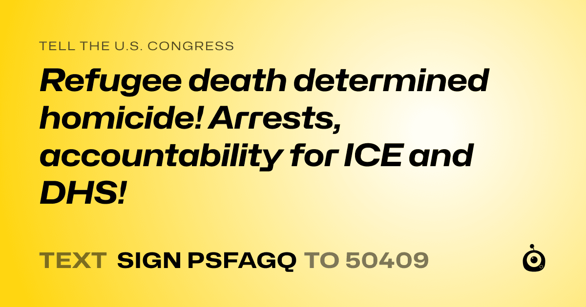 A shareable card that reads "tell the U.S. Congress: Refugee death determined homicide! Arrests, accountability for ICE and DHS!" followed by "text sign PSFAGQ to 50409"