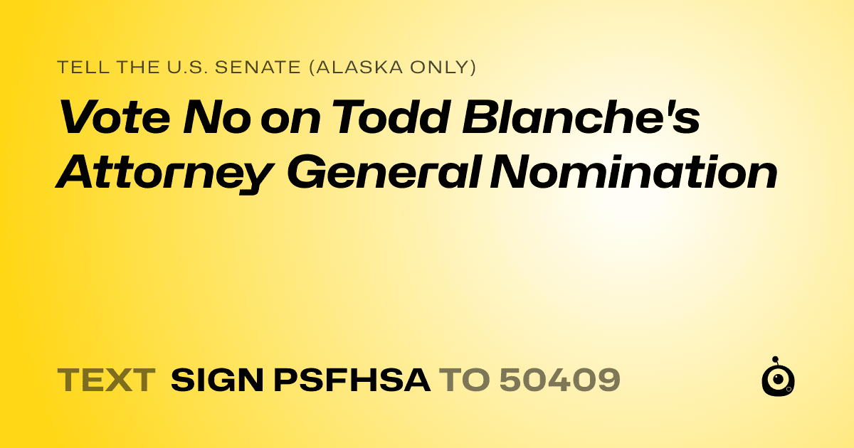 A shareable card that reads "tell the U.S. Senate (Alaska only): Vote No on Todd Blanche's Attorney General Nomination" followed by "text sign PSFHSA to 50409"