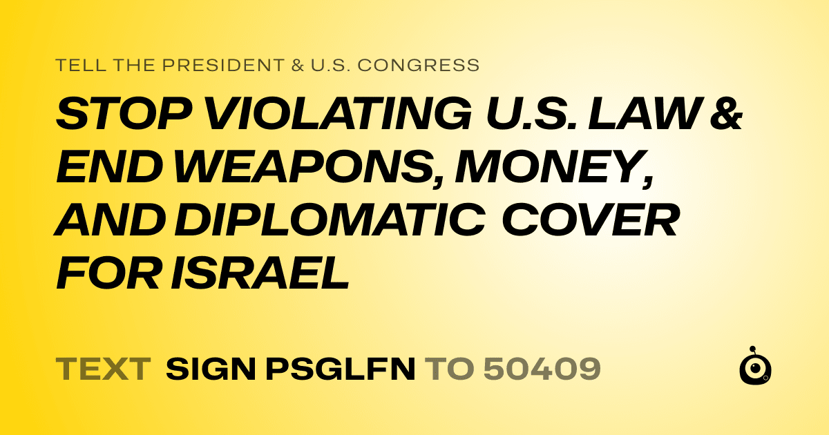 A shareable card that reads "tell the President & U.S. Congress: STOP VIOLATING U.S. LAW & END WEAPONS, MONEY, AND DIPLOMATIC COVER FOR ISRAEL" followed by "text sign PSGLFN to 50409"