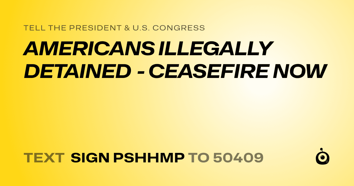 A shareable card that reads "tell the President & U.S. Congress: AMERICANS ILLEGALLY DETAINED - CEASEFIRE NOW" followed by "text sign PSHHMP to 50409"