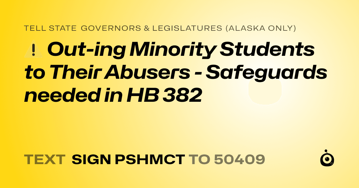 A shareable card that reads "tell State Governors & Legislatures (Alaska only): ⚠️ Out-ing Minority Students to Their Abusers - Safeguards needed in HB 382" followed by "text sign PSHMCT to 50409"