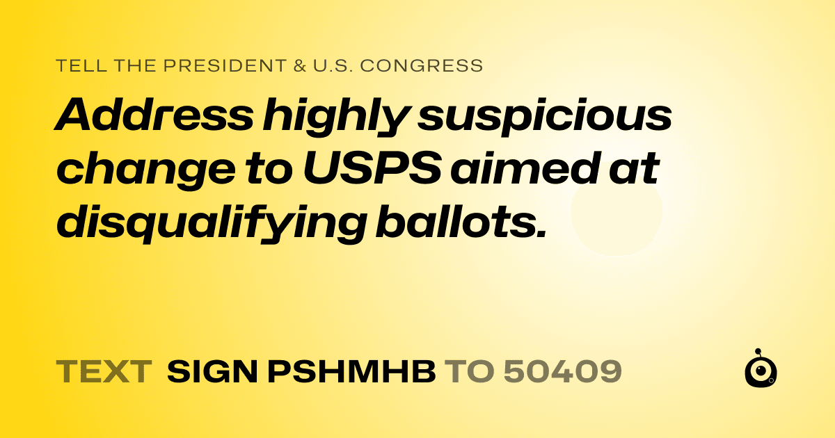 A shareable card that reads "tell the President & U.S. Congress: Address highly suspicious change to USPS aimed at disqualifying ballots." followed by "text sign PSHMHB to 50409"
