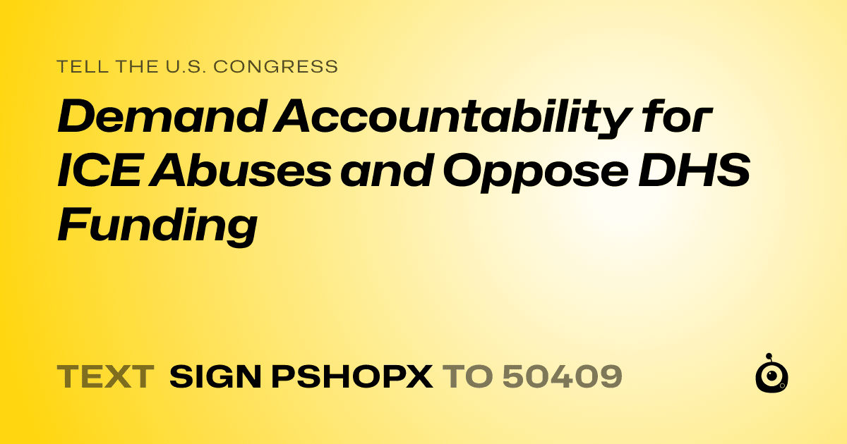 A shareable card that reads "tell the U.S. Congress: Demand Accountability for ICE Abuses and Oppose DHS Funding" followed by "text sign PSHOPX to 50409"