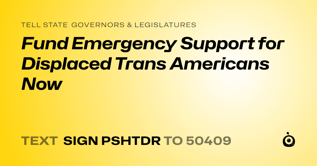 A shareable card that reads "tell State Governors & Legislatures: Fund Emergency Support for Displaced Trans Americans Now" followed by "text sign PSHTDR to 50409"