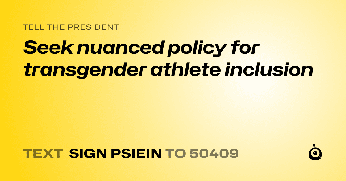 A shareable card that reads "tell the President: Seek nuanced policy for transgender athlete inclusion" followed by "text sign PSIEIN to 50409"