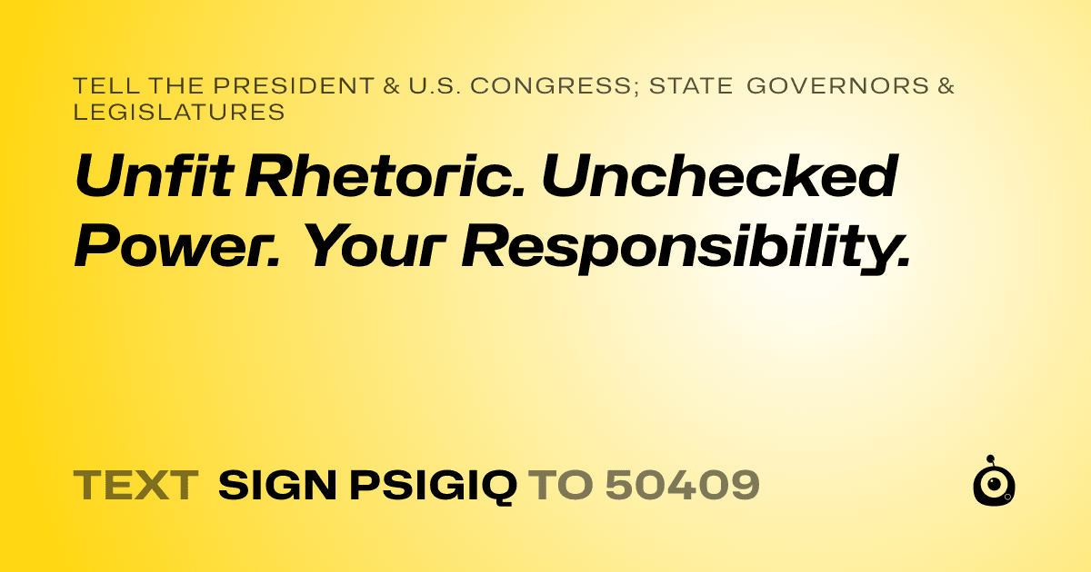 A shareable card that reads "tell the President & U.S. Congress; State Governors & Legislatures: Unfit Rhetoric. Unchecked Power. Your Responsibility." followed by "text sign PSIGIQ to 50409"