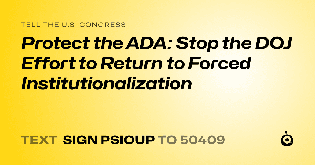 A shareable card that reads "tell the U.S. Congress: Protect the ADA: Stop the DOJ Effort to Return to Forced Institutionalization" followed by "text sign PSIOUP to 50409"