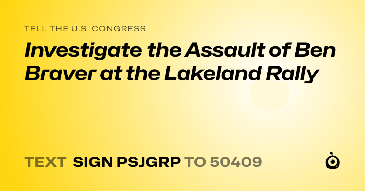 A shareable card that reads "tell the U.S. Congress: Investigate the Assault of Ben Braver at the Lakeland Rally" followed by "text sign PSJGRP to 50409"