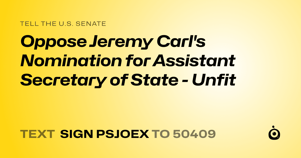 A shareable card that reads "tell the U.S. Senate: Oppose Jeremy Carl's Nomination for Assistant Secretary of State - Unfit" followed by "text sign PSJOEX to 50409"