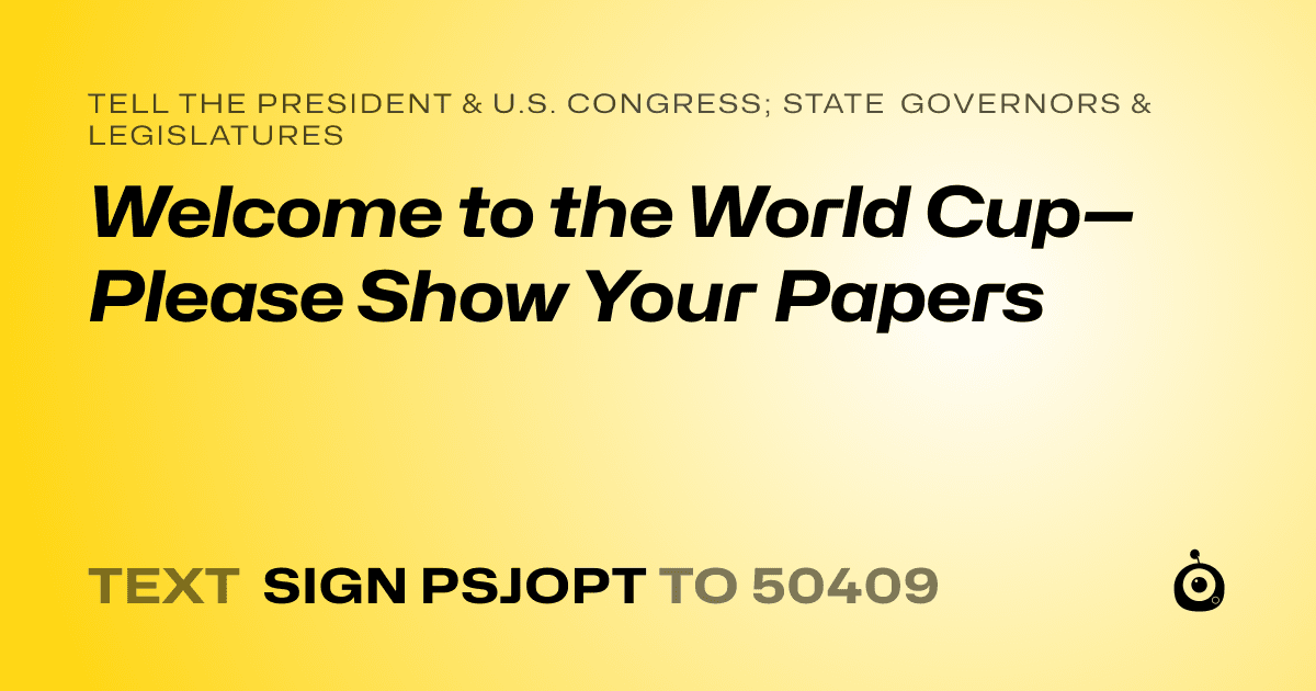 A shareable card that reads "tell the President & U.S. Congress; State Governors & Legislatures: Welcome to the World Cup—Please Show Your Papers" followed by "text sign PSJOPT to 50409"