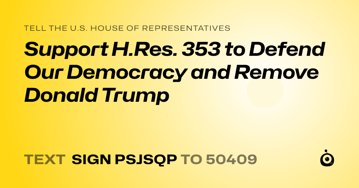 A shareable card that reads "tell the U.S. House of Representatives: Support H.Res. 353 to Defend Our Democracy and Remove Donald Trump" followed by "text sign PSJSQP to 50409"
