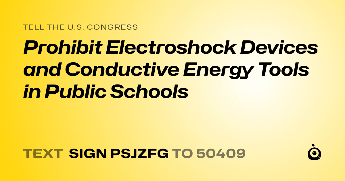 A shareable card that reads "tell the U.S. Congress: Prohibit Electroshock Devices and Conductive Energy Tools in Public Schools" followed by "text sign PSJZFG to 50409"