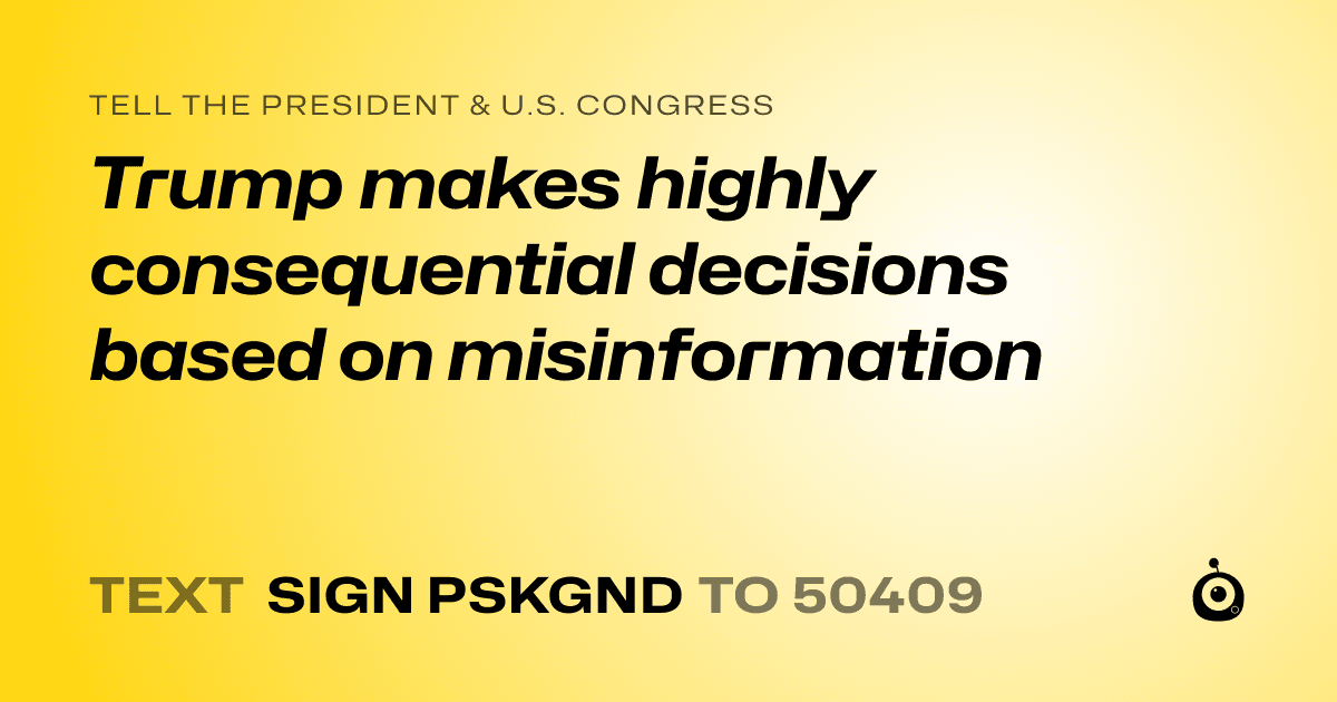 A shareable card that reads "tell the President & U.S. Congress: Trump makes highly consequential decisions based on misinformation" followed by "text sign PSKGND to 50409"